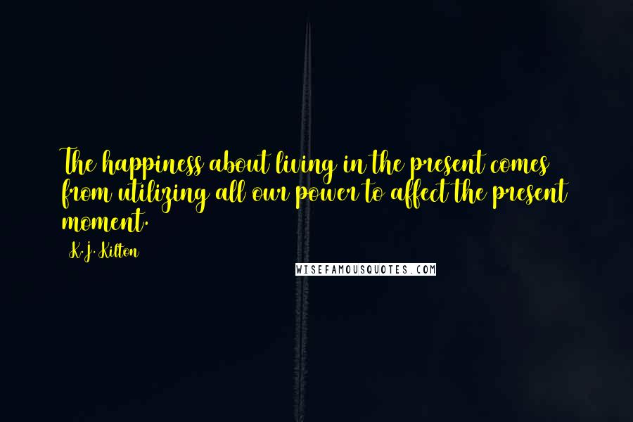 K.J. Kilton Quotes: The happiness about living in the present comes from utilizing all our power to affect the present moment.