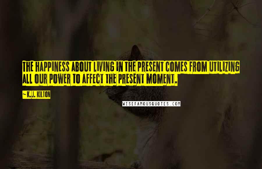 K.J. Kilton Quotes: The happiness about living in the present comes from utilizing all our power to affect the present moment.