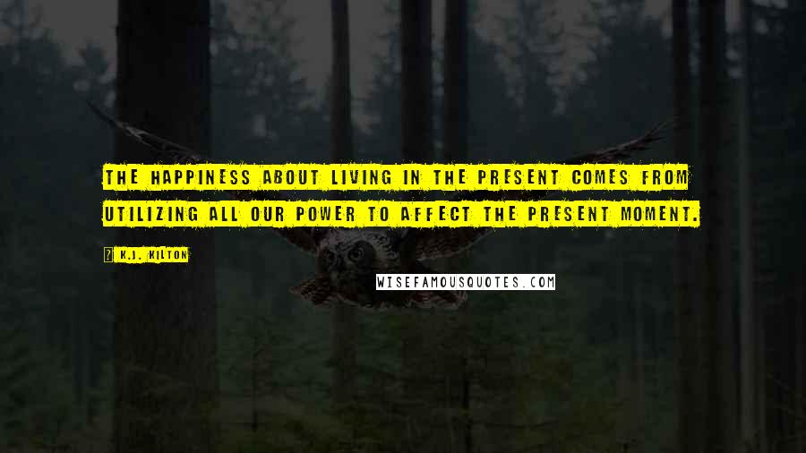 K.J. Kilton Quotes: The happiness about living in the present comes from utilizing all our power to affect the present moment.