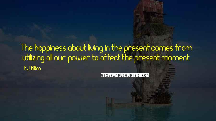 K.J. Kilton Quotes: The happiness about living in the present comes from utilizing all our power to affect the present moment.