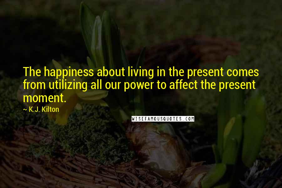 K.J. Kilton Quotes: The happiness about living in the present comes from utilizing all our power to affect the present moment.