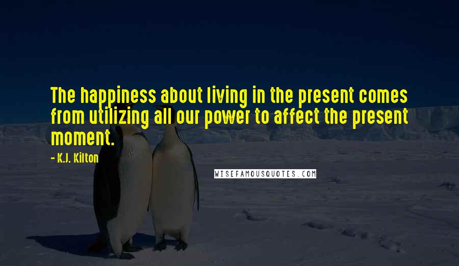 K.J. Kilton Quotes: The happiness about living in the present comes from utilizing all our power to affect the present moment.