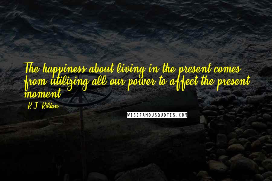 K.J. Kilton Quotes: The happiness about living in the present comes from utilizing all our power to affect the present moment.