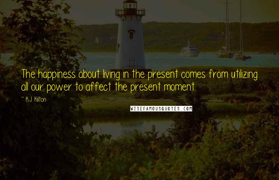 K.J. Kilton Quotes: The happiness about living in the present comes from utilizing all our power to affect the present moment.