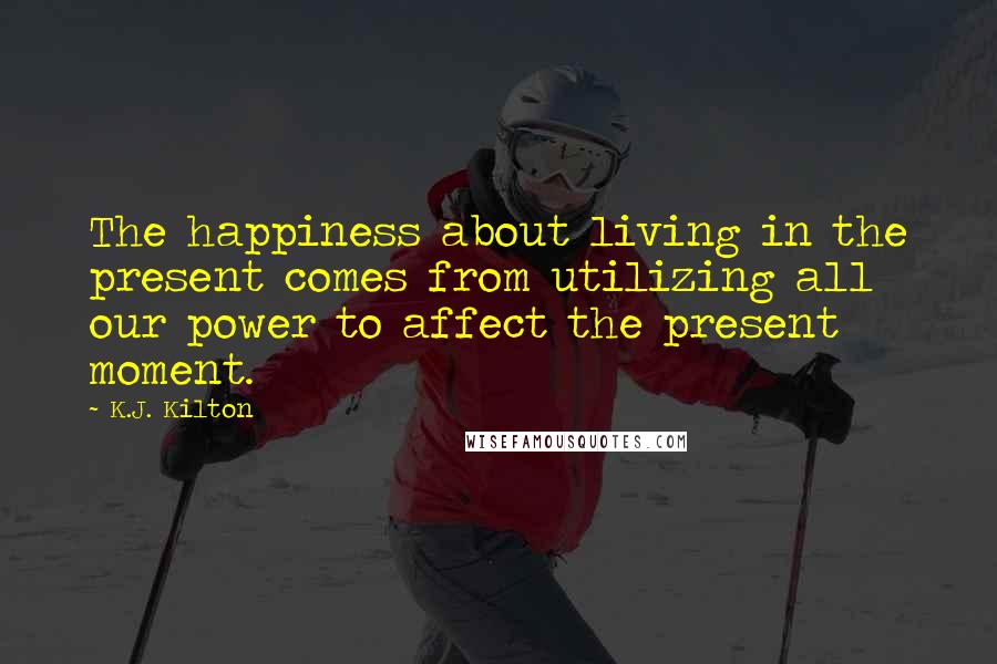 K.J. Kilton Quotes: The happiness about living in the present comes from utilizing all our power to affect the present moment.