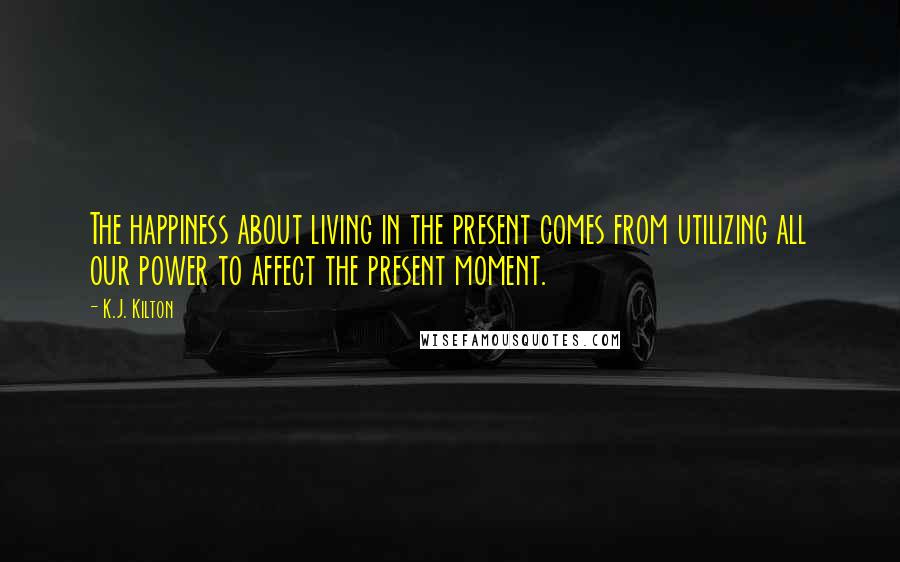 K.J. Kilton Quotes: The happiness about living in the present comes from utilizing all our power to affect the present moment.