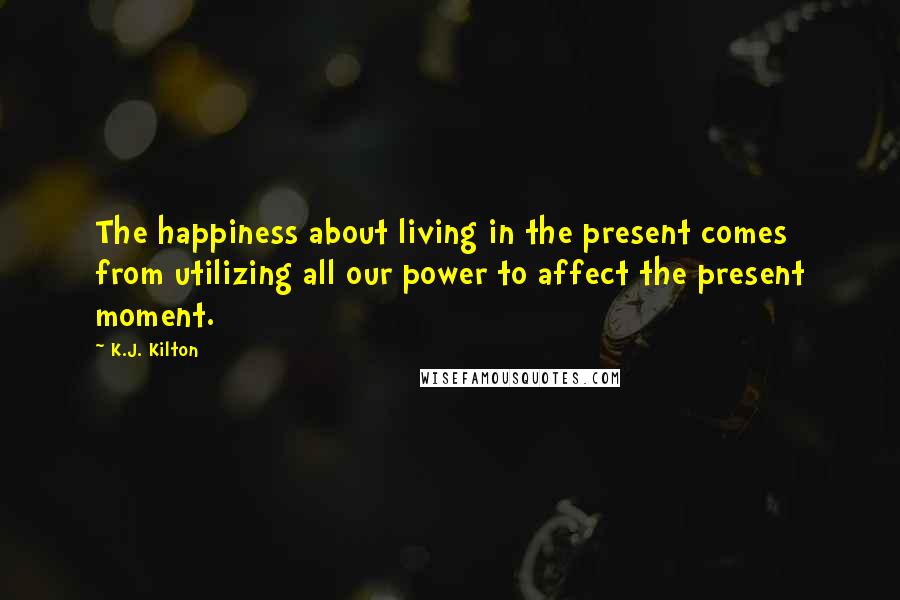 K.J. Kilton Quotes: The happiness about living in the present comes from utilizing all our power to affect the present moment.