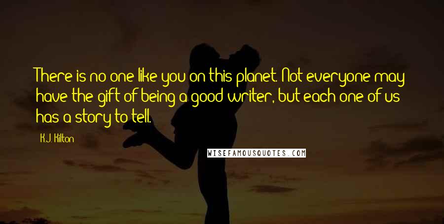 K.J. Kilton Quotes: There is no one like you on this planet. Not everyone may have the gift of being a good writer, but each one of us has a story to tell.