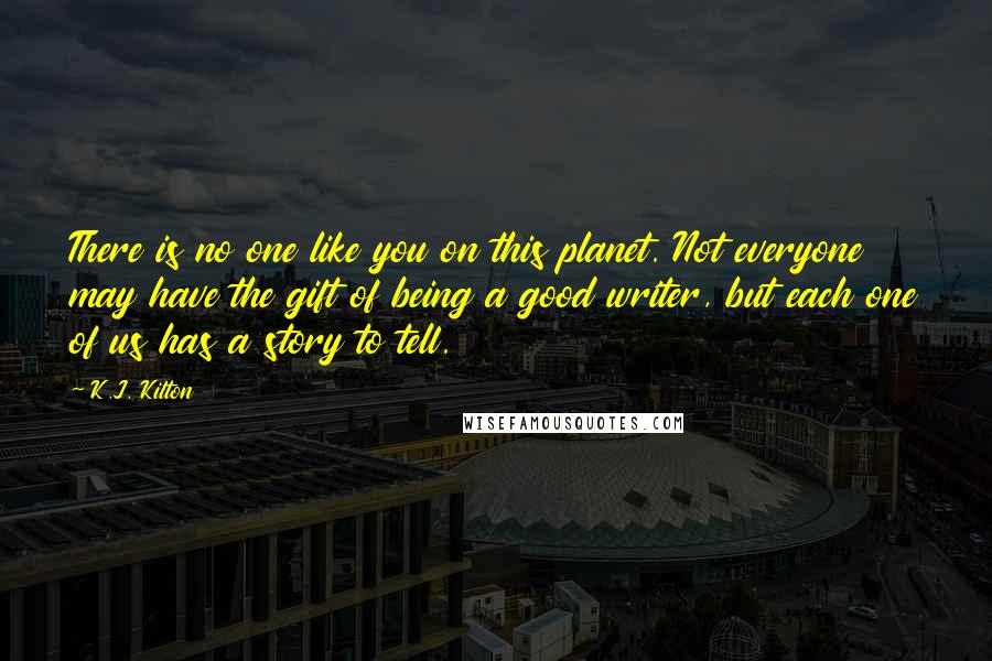 K.J. Kilton Quotes: There is no one like you on this planet. Not everyone may have the gift of being a good writer, but each one of us has a story to tell.