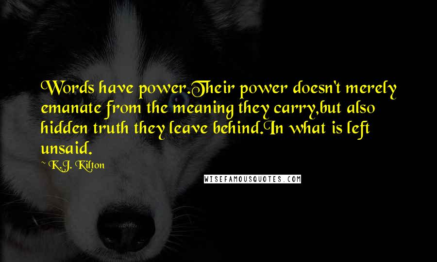 K.J. Kilton Quotes: Words have power.Their power doesn't merely emanate from the meaning they carry,but also hidden truth they leave behind.In what is left unsaid.