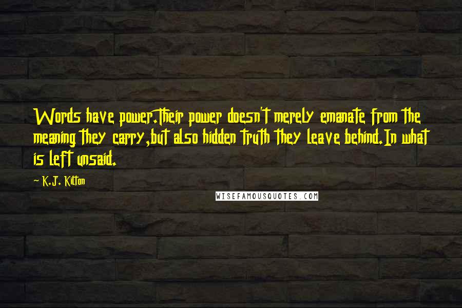 K.J. Kilton Quotes: Words have power.Their power doesn't merely emanate from the meaning they carry,but also hidden truth they leave behind.In what is left unsaid.