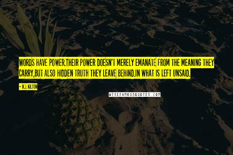 K.J. Kilton Quotes: Words have power.Their power doesn't merely emanate from the meaning they carry,but also hidden truth they leave behind.In what is left unsaid.