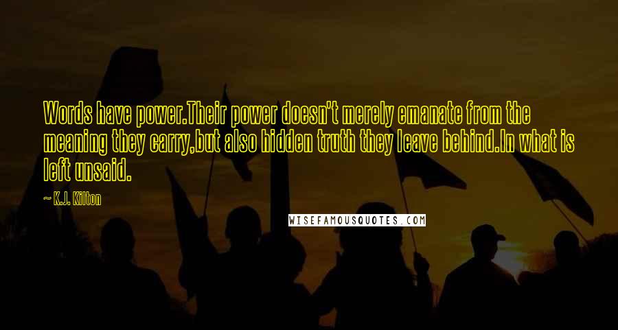 K.J. Kilton Quotes: Words have power.Their power doesn't merely emanate from the meaning they carry,but also hidden truth they leave behind.In what is left unsaid.