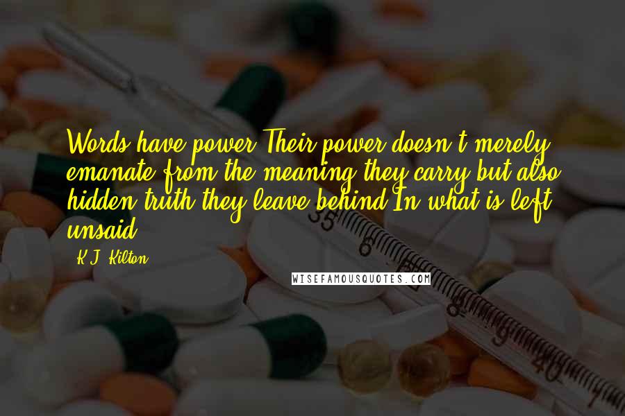 K.J. Kilton Quotes: Words have power.Their power doesn't merely emanate from the meaning they carry,but also hidden truth they leave behind.In what is left unsaid.