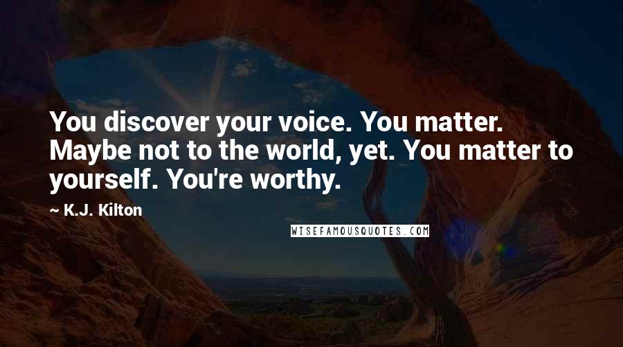 K.J. Kilton Quotes: You discover your voice. You matter. Maybe not to the world, yet. You matter to yourself. You're worthy.