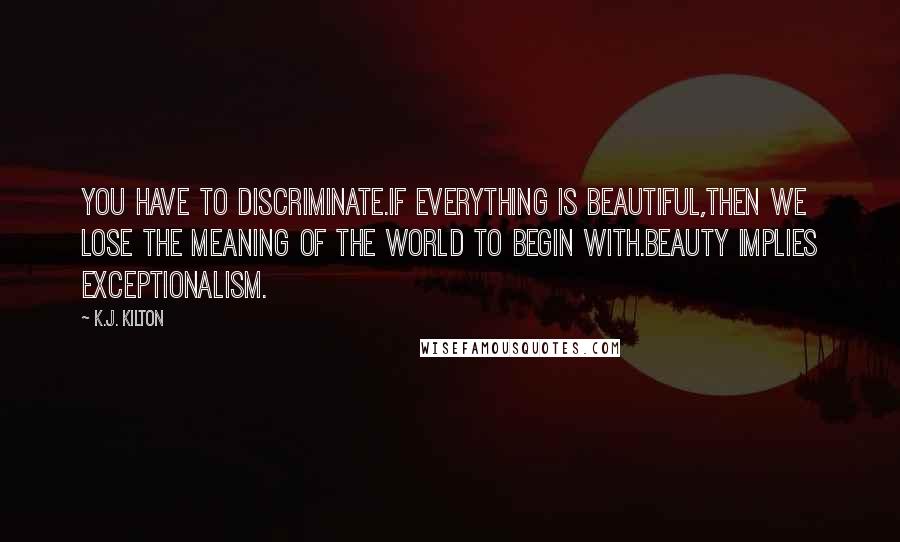 K.J. Kilton Quotes: You have to discriminate.If everything is beautiful,then we lose the meaning of the world to begin with.Beauty implies exceptionalism.