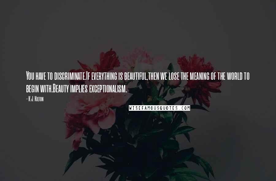 K.J. Kilton Quotes: You have to discriminate.If everything is beautiful,then we lose the meaning of the world to begin with.Beauty implies exceptionalism.