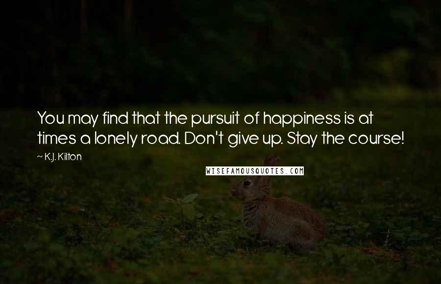 K.J. Kilton Quotes: You may find that the pursuit of happiness is at times a lonely road. Don't give up. Stay the course!