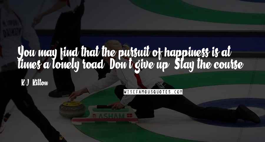 K.J. Kilton Quotes: You may find that the pursuit of happiness is at times a lonely road. Don't give up. Stay the course!