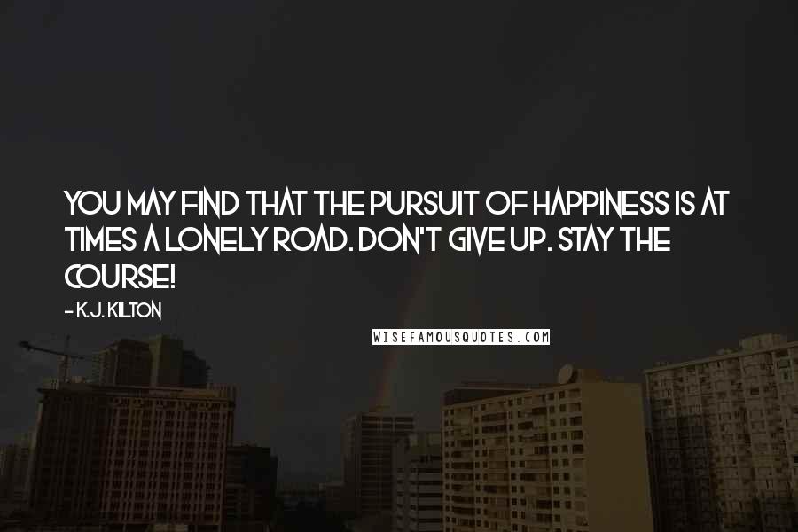 K.J. Kilton Quotes: You may find that the pursuit of happiness is at times a lonely road. Don't give up. Stay the course!