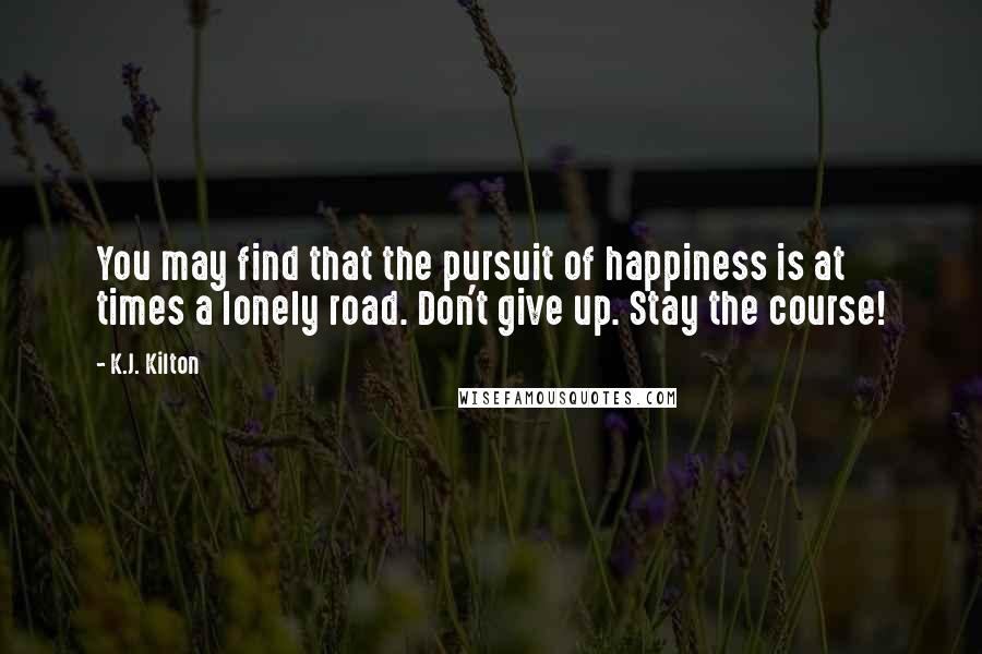 K.J. Kilton Quotes: You may find that the pursuit of happiness is at times a lonely road. Don't give up. Stay the course!