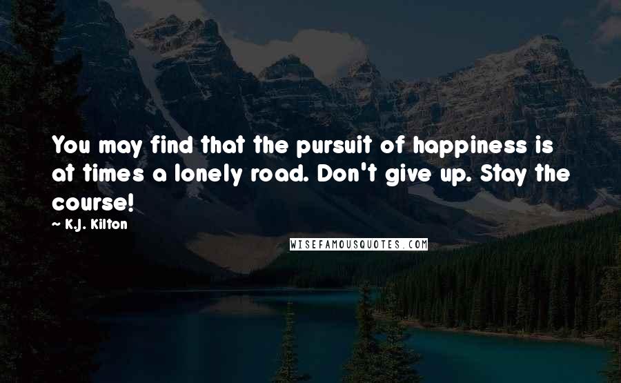 K.J. Kilton Quotes: You may find that the pursuit of happiness is at times a lonely road. Don't give up. Stay the course!