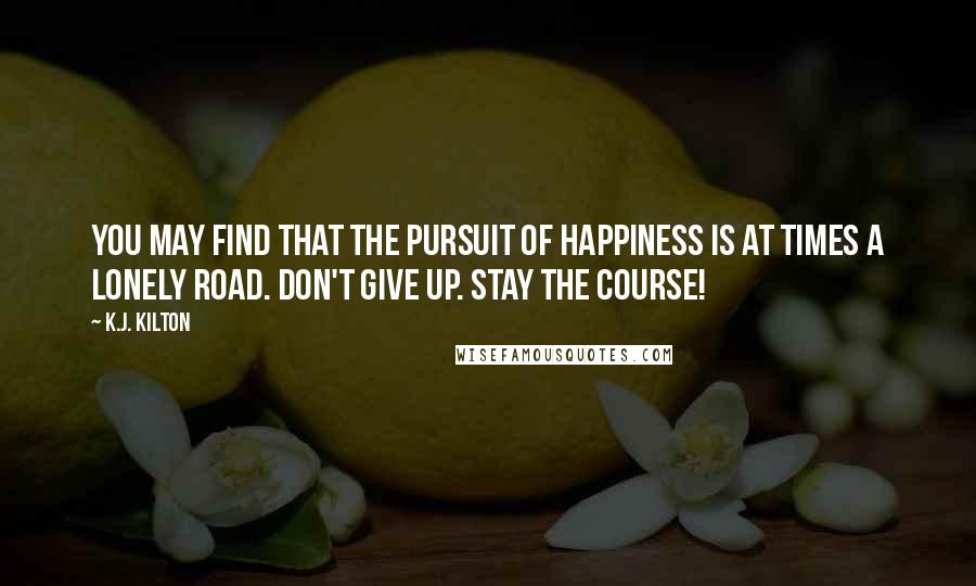K.J. Kilton Quotes: You may find that the pursuit of happiness is at times a lonely road. Don't give up. Stay the course!