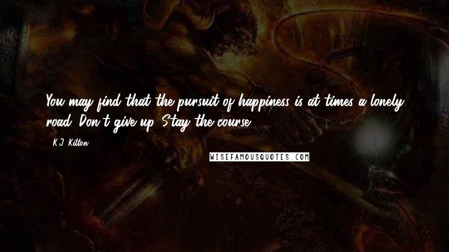 K.J. Kilton Quotes: You may find that the pursuit of happiness is at times a lonely road. Don't give up. Stay the course!