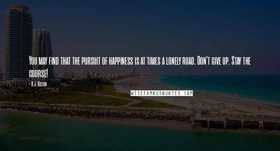 K.J. Kilton Quotes: You may find that the pursuit of happiness is at times a lonely road. Don't give up. Stay the course!