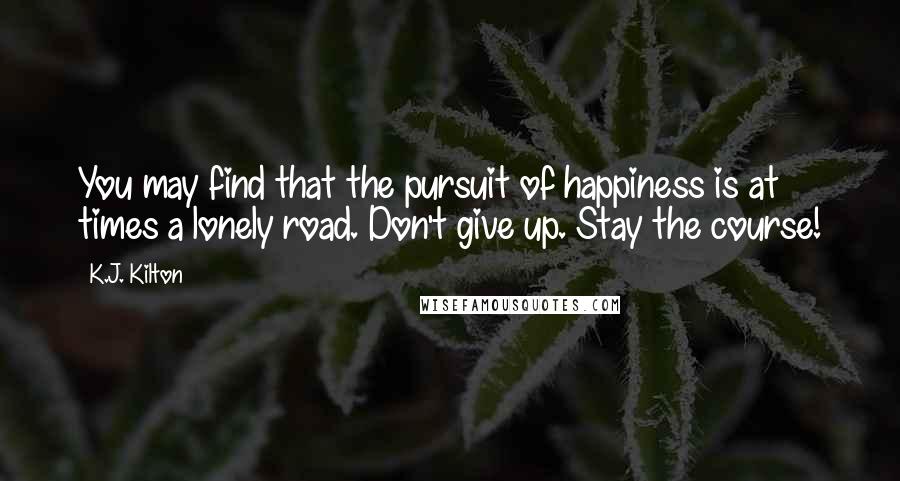 K.J. Kilton Quotes: You may find that the pursuit of happiness is at times a lonely road. Don't give up. Stay the course!