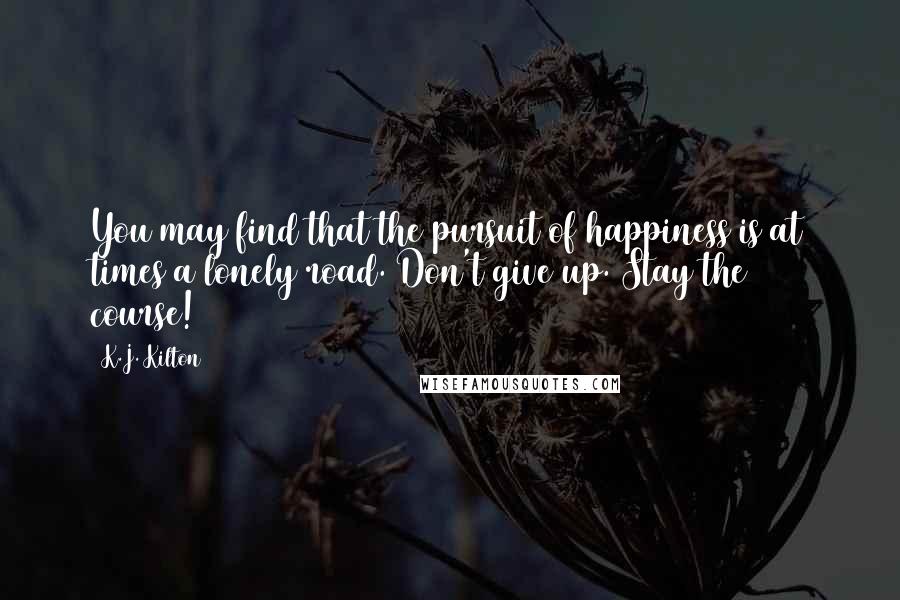 K.J. Kilton Quotes: You may find that the pursuit of happiness is at times a lonely road. Don't give up. Stay the course!