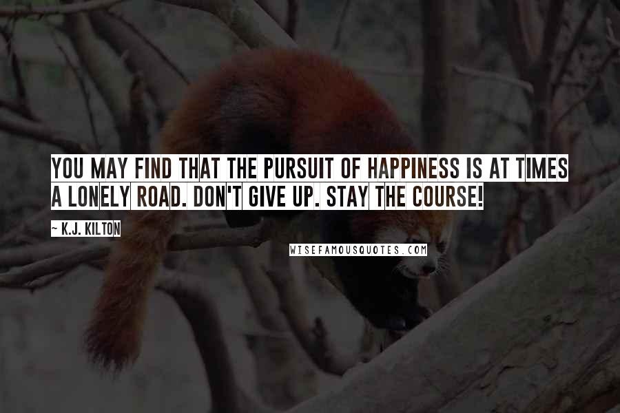 K.J. Kilton Quotes: You may find that the pursuit of happiness is at times a lonely road. Don't give up. Stay the course!