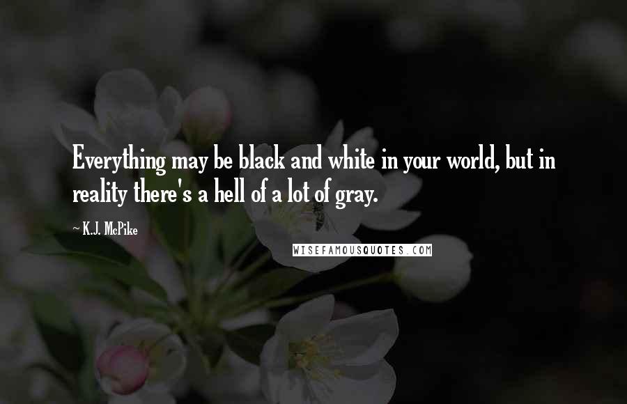 K.J. McPike Quotes: Everything may be black and white in your world, but in reality there's a hell of a lot of gray.