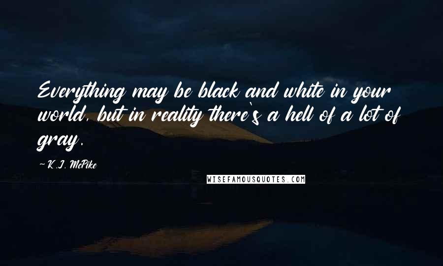 K.J. McPike Quotes: Everything may be black and white in your world, but in reality there's a hell of a lot of gray.