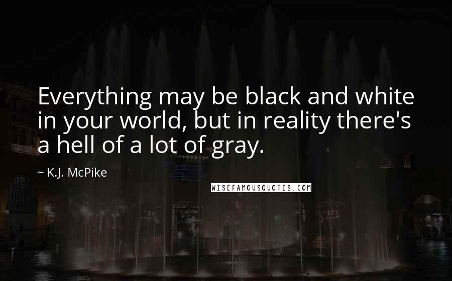 K.J. McPike Quotes: Everything may be black and white in your world, but in reality there's a hell of a lot of gray.