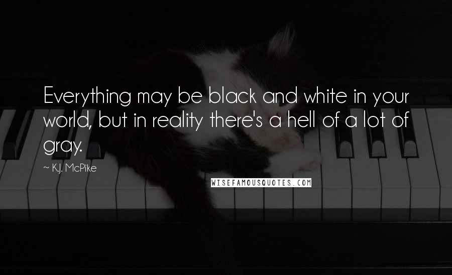 K.J. McPike Quotes: Everything may be black and white in your world, but in reality there's a hell of a lot of gray.