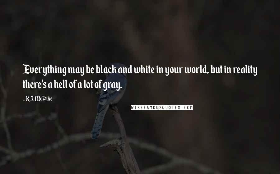 K.J. McPike Quotes: Everything may be black and white in your world, but in reality there's a hell of a lot of gray.