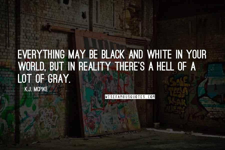 K.J. McPike Quotes: Everything may be black and white in your world, but in reality there's a hell of a lot of gray.