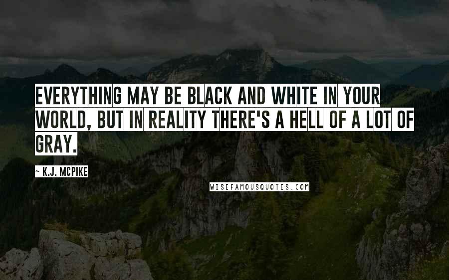 K.J. McPike Quotes: Everything may be black and white in your world, but in reality there's a hell of a lot of gray.