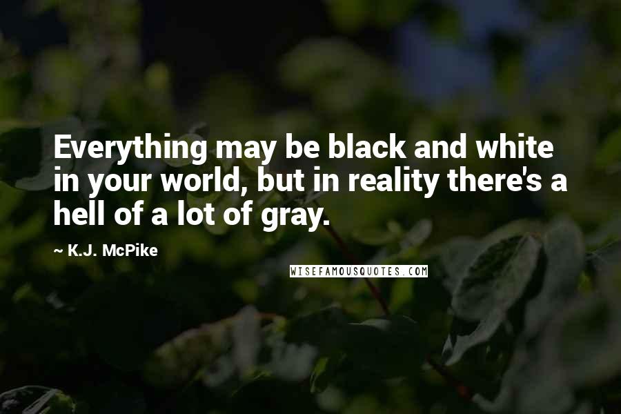 K.J. McPike Quotes: Everything may be black and white in your world, but in reality there's a hell of a lot of gray.