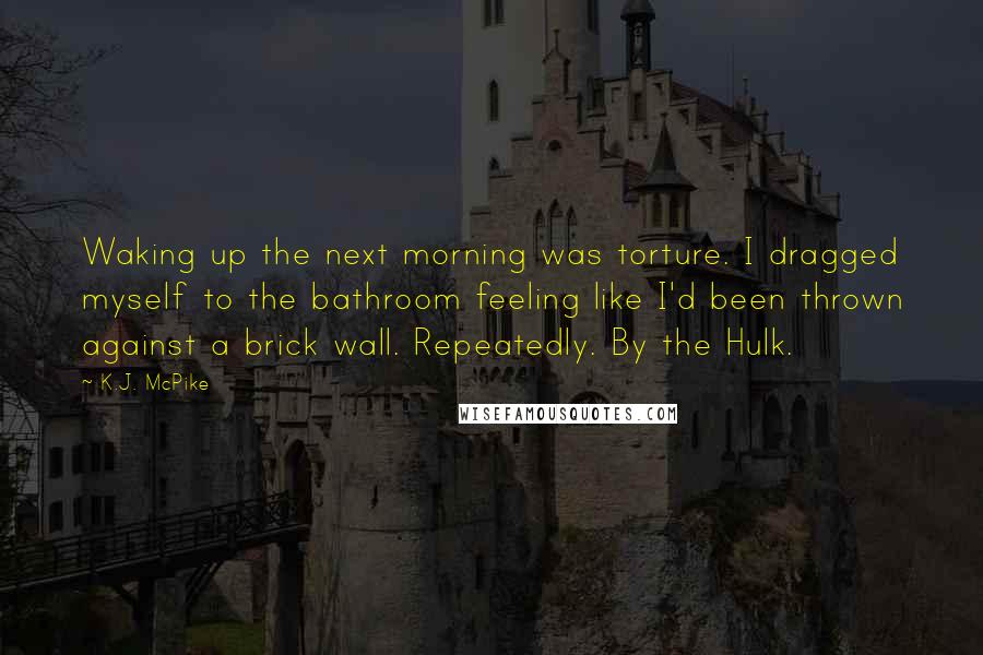 K.J. McPike Quotes: Waking up the next morning was torture. I dragged myself to the bathroom feeling like I'd been thrown against a brick wall. Repeatedly. By the Hulk.