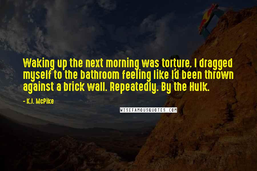 K.J. McPike Quotes: Waking up the next morning was torture. I dragged myself to the bathroom feeling like I'd been thrown against a brick wall. Repeatedly. By the Hulk.