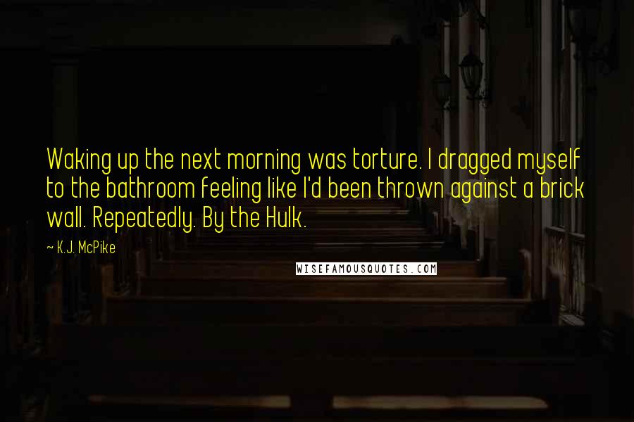 K.J. McPike Quotes: Waking up the next morning was torture. I dragged myself to the bathroom feeling like I'd been thrown against a brick wall. Repeatedly. By the Hulk.