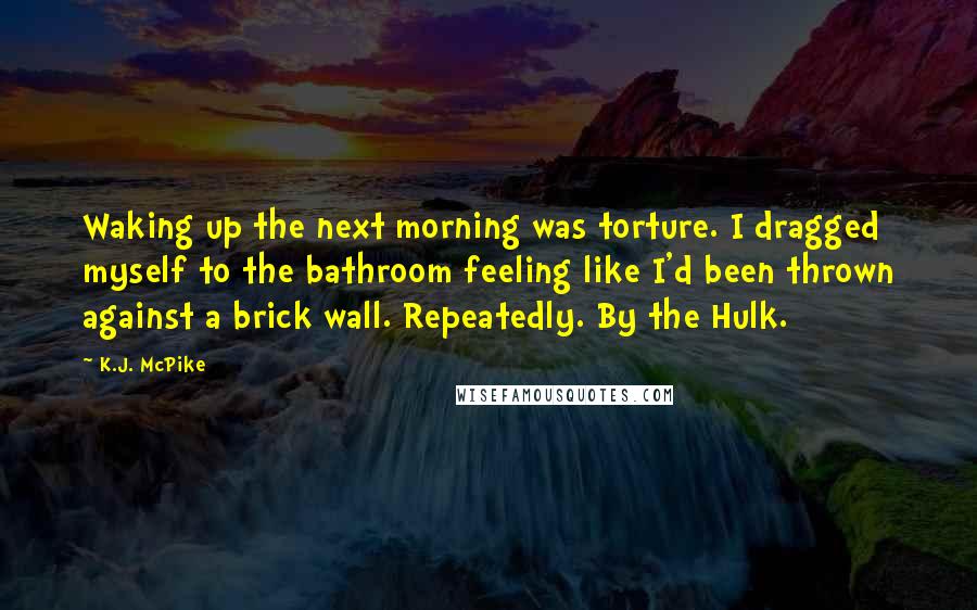 K.J. McPike Quotes: Waking up the next morning was torture. I dragged myself to the bathroom feeling like I'd been thrown against a brick wall. Repeatedly. By the Hulk.