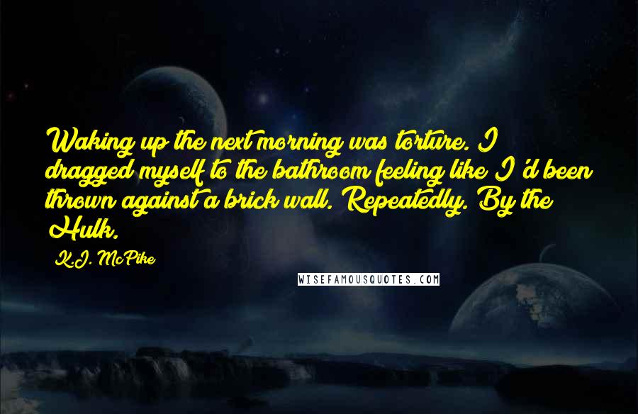 K.J. McPike Quotes: Waking up the next morning was torture. I dragged myself to the bathroom feeling like I'd been thrown against a brick wall. Repeatedly. By the Hulk.