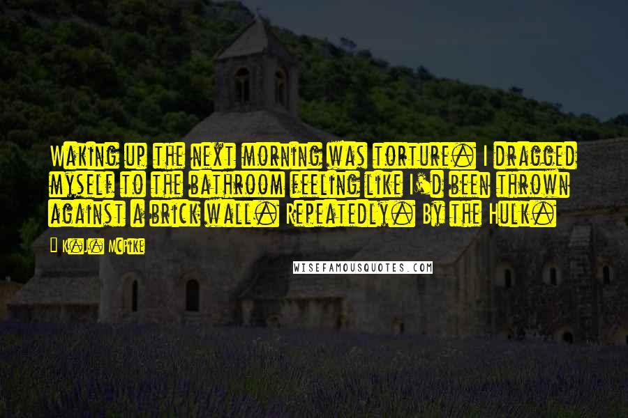 K.J. McPike Quotes: Waking up the next morning was torture. I dragged myself to the bathroom feeling like I'd been thrown against a brick wall. Repeatedly. By the Hulk.