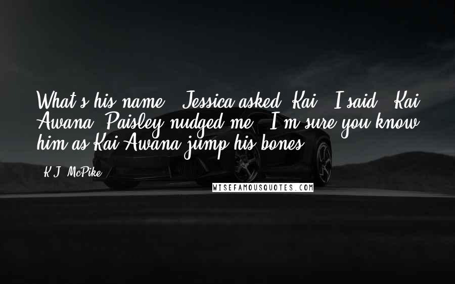 K.J. McPike Quotes: What's his name?" Jessica asked."Kai," I said. "Kai Awana."Paisley nudged me. "I'm sure you know him as Kai Awana jump his bones.