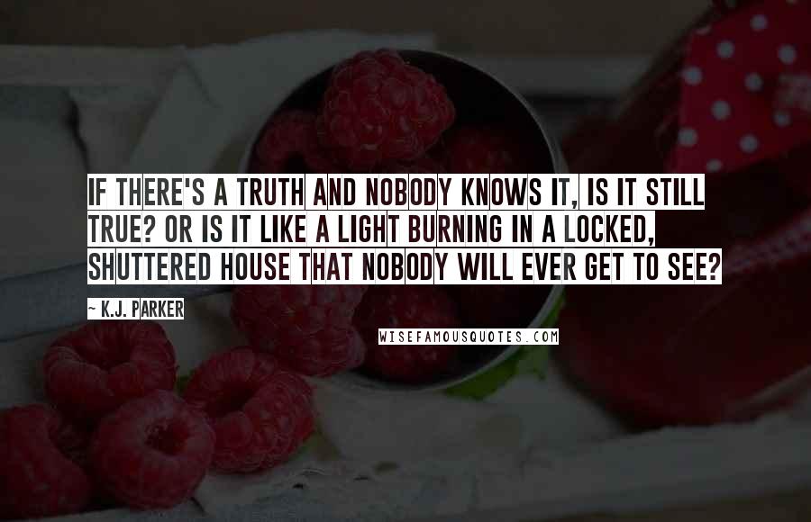 K.J. Parker Quotes: If there's a truth and nobody knows it, is it still true? Or is it like a light burning in a locked, shuttered house that nobody will ever get to see?