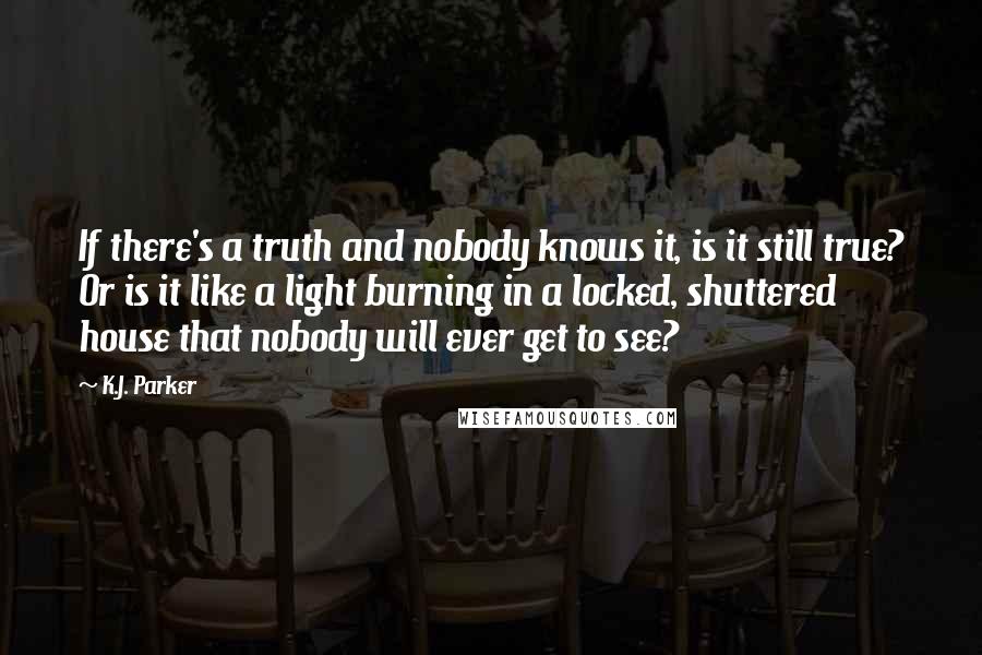 K.J. Parker Quotes: If there's a truth and nobody knows it, is it still true? Or is it like a light burning in a locked, shuttered house that nobody will ever get to see?