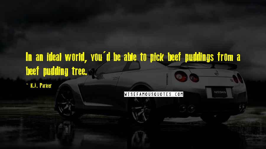 K.J. Parker Quotes: In an ideal world, you'd be able to pick beef puddings from a beef pudding tree.